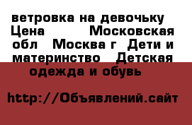 ветровка на девочьку › Цена ­ 700 - Московская обл., Москва г. Дети и материнство » Детская одежда и обувь   